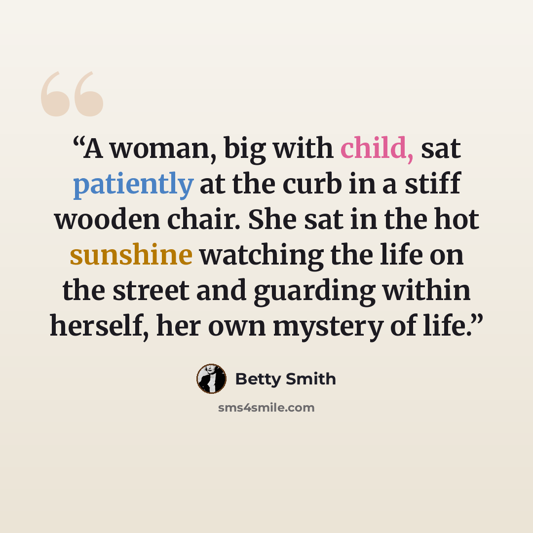 “A woman, big with child, sat patiently at the curb in a stiff wooden chair. She sat in the hot sunshine watching the life on the street and guarding within herself, her own mystery of life.” quote by Betty Smith