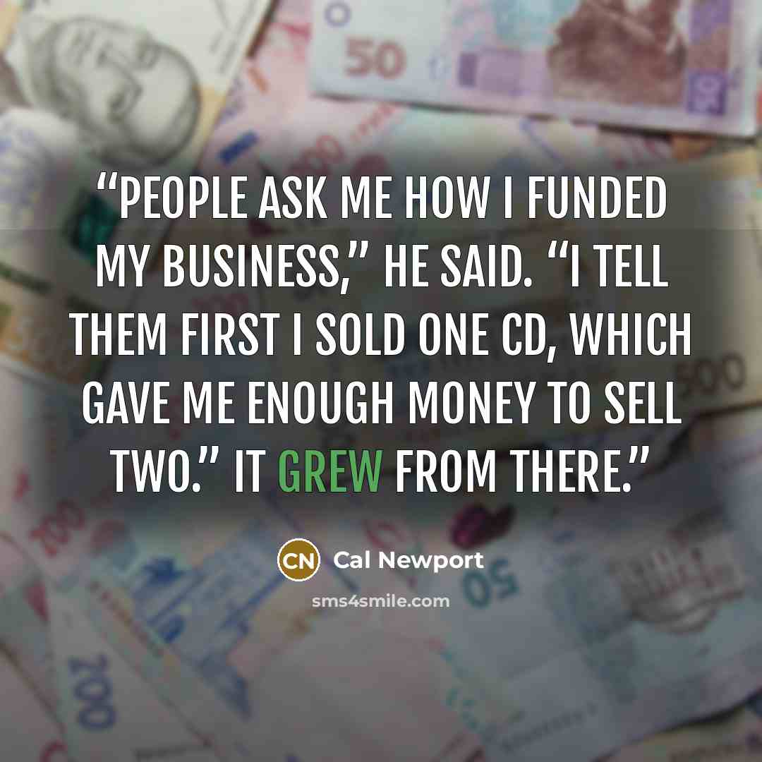 “People ask me how I funded my business,” he said. “I tell them first I sold one CD, which gave me enough money to sell two.” It grew from there.” quote by Cal Newport