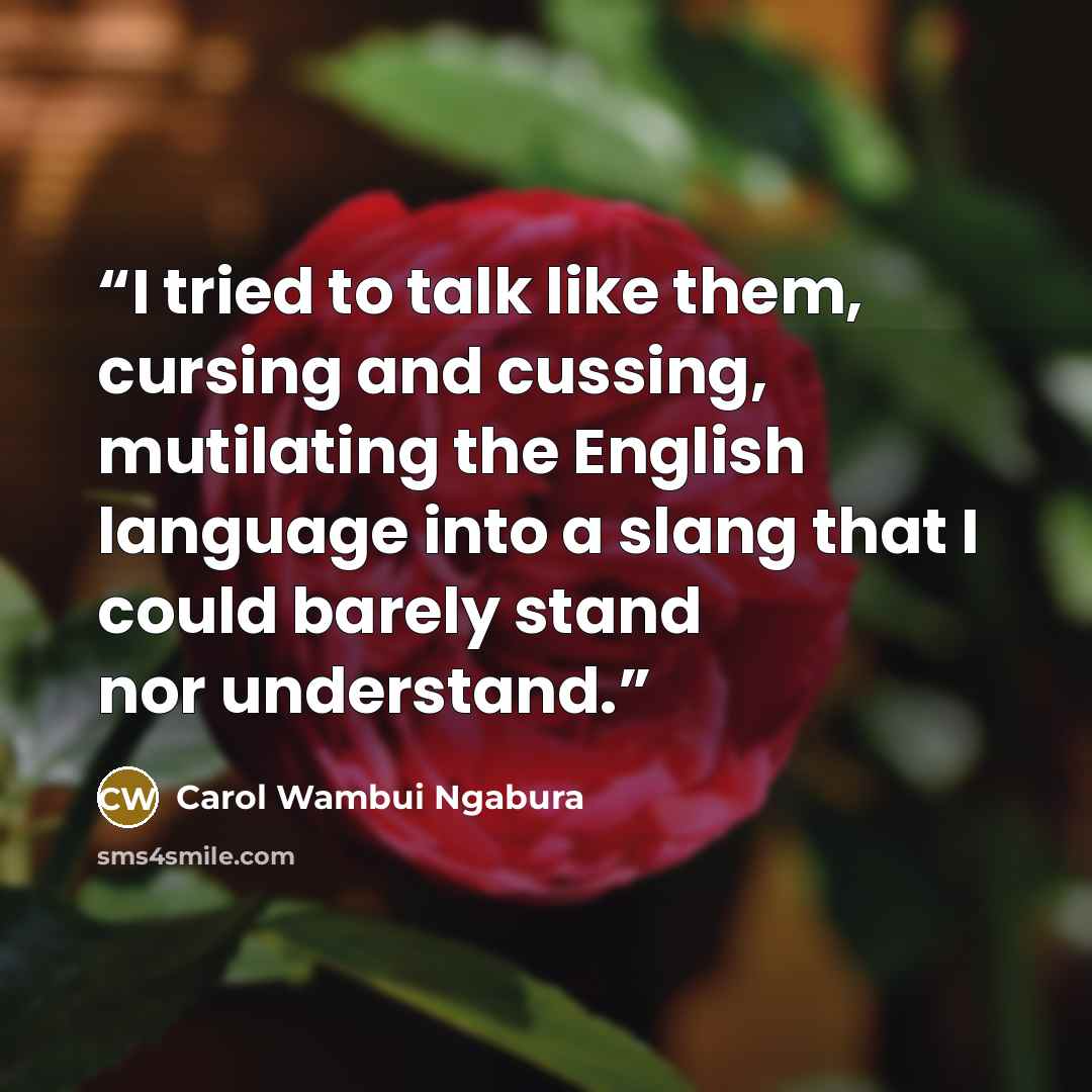 “I tried to talk like them, cursing and cussing, mutilating the English language into a slang that I could barely stand nor understand.” quote by Carol Wambui Ngabura