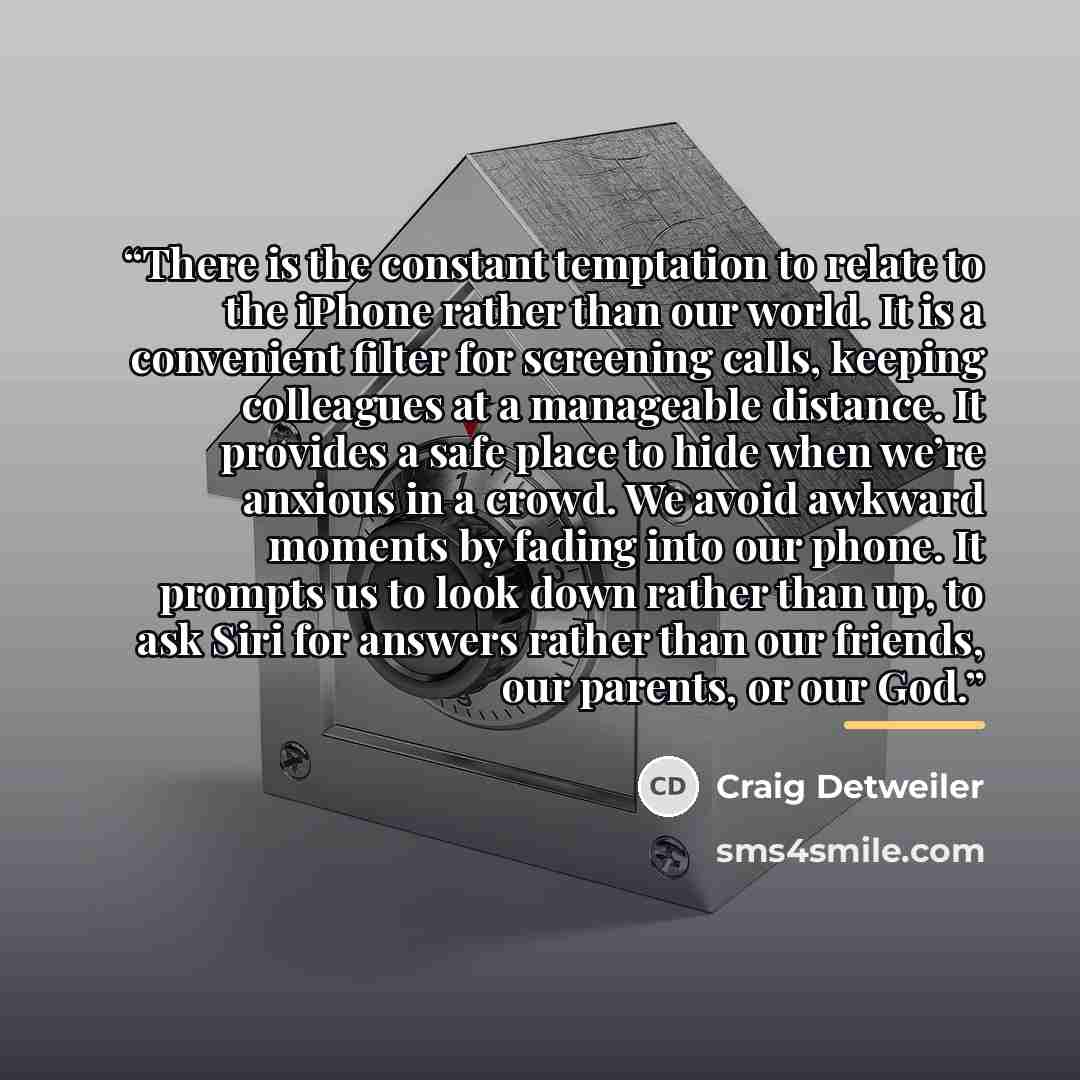 “There is the constant temptation to relate to the iPhone rather than our world. It is a convenient filter for screening calls, keeping colleagues at a manageable distance. It provides a safe place to hide when we’re anxious in a crowd. We avoid awkward moments by fading into our phone. It prompts…” quote by Craig Detweiler