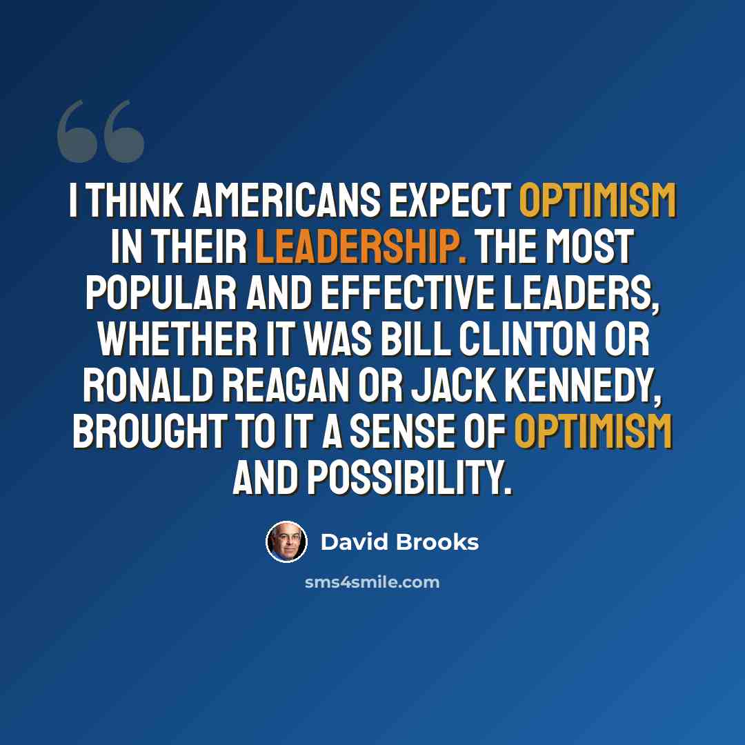 “I think Americans expect optimism in their leadership. The most popular and effective leaders, whether it was Bill Clinton or Ronald Reagan or Jack Kennedy, brought to it a sense of optimism and possibility.” quote by David Brooks