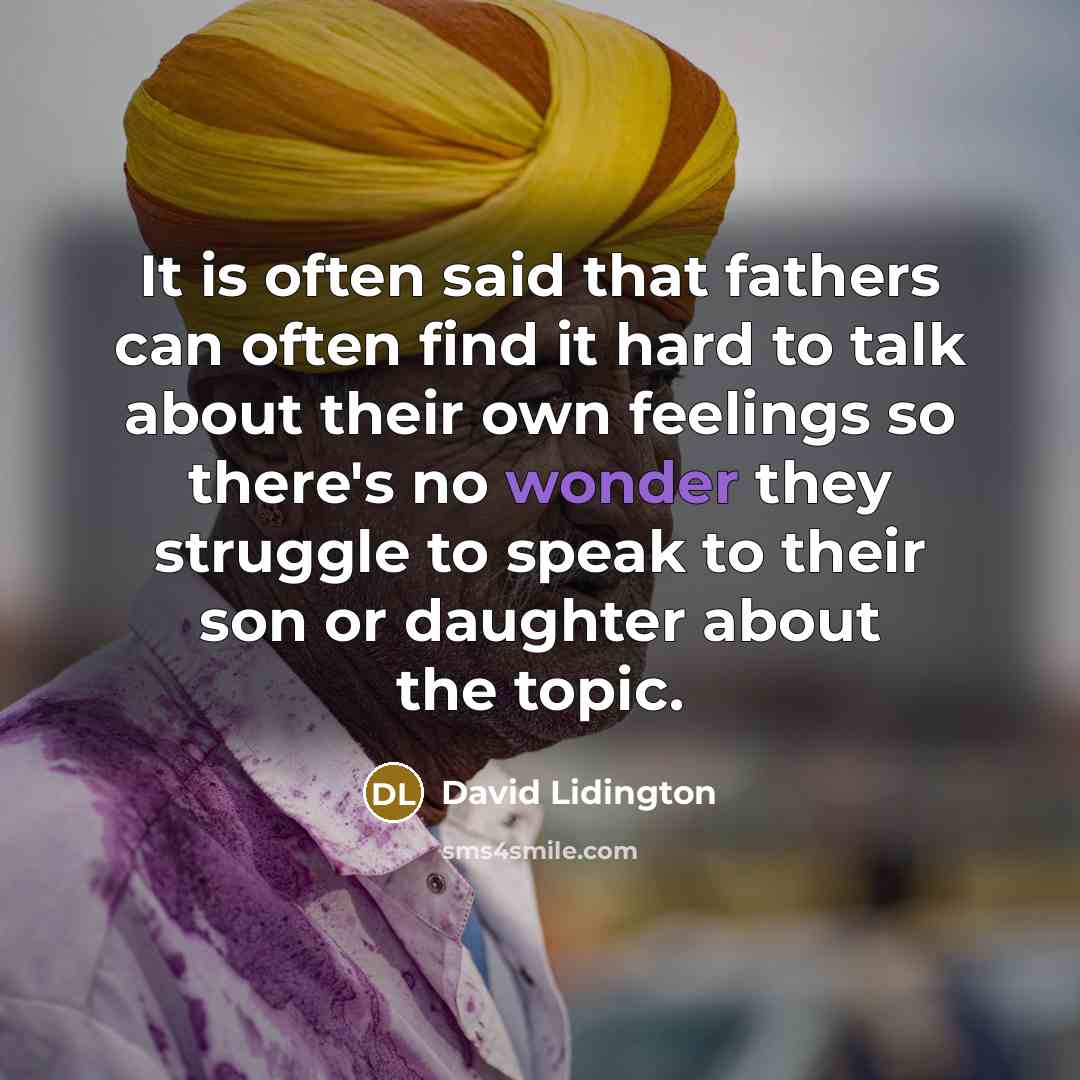 “It is often said that fathers can often find it hard to talk about their own feelings so there's no wonder they struggle to speak to their son or daughter about the topic.” quote by David Lidington