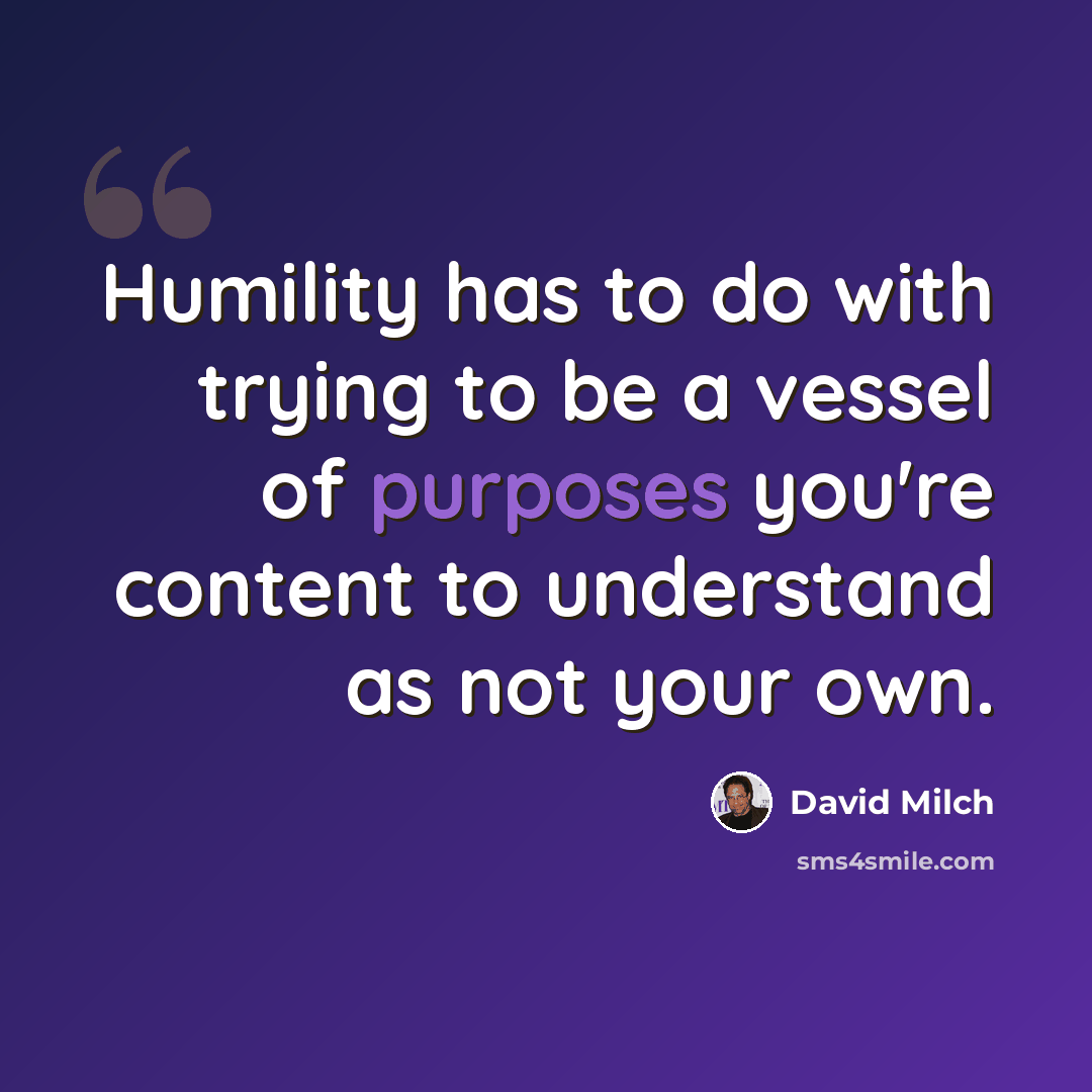 “Humility has to do with trying to be a vessel of purposes you're content to understand as not your own.” quote by David Milch