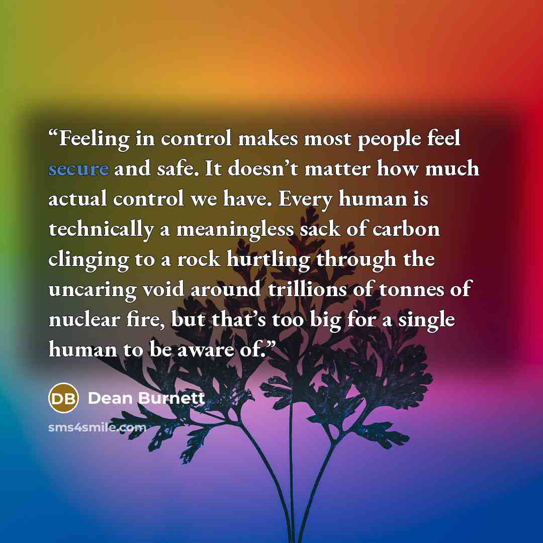 “Feeling in control makes most people feel secure and safe. It doesn’t matter how much actual control we have. Every human is technically a meaningless sack of carbon clinging to a rock hurtling through the uncaring void around trillions of tonnes of nuclear fire, but that’s too big for a single…” quote by Dean Burnett