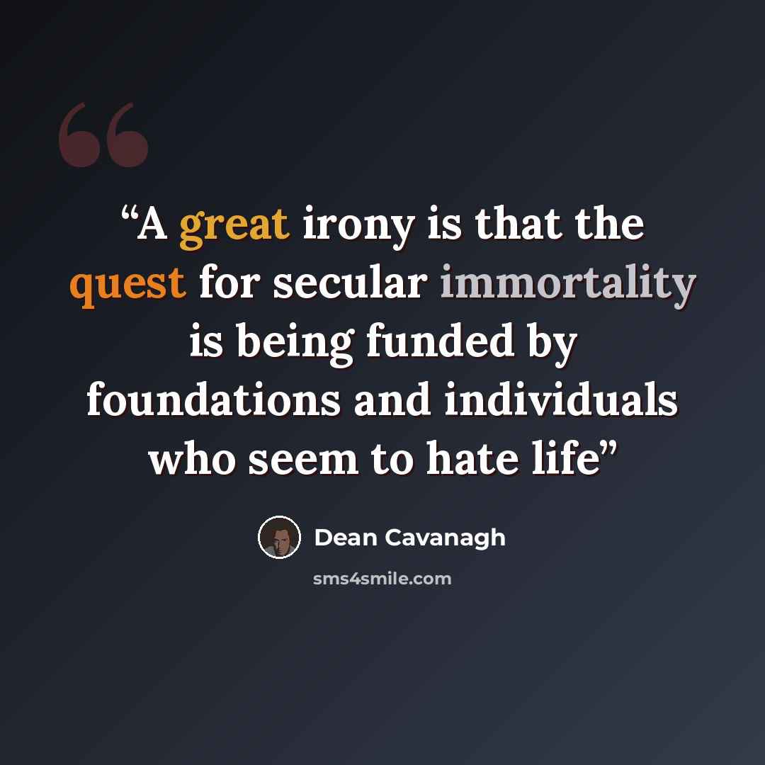 “A great irony is that the quest for secular immortality is being funded by foundations and individuals who seem to hate life” quote by Dean Cavanagh