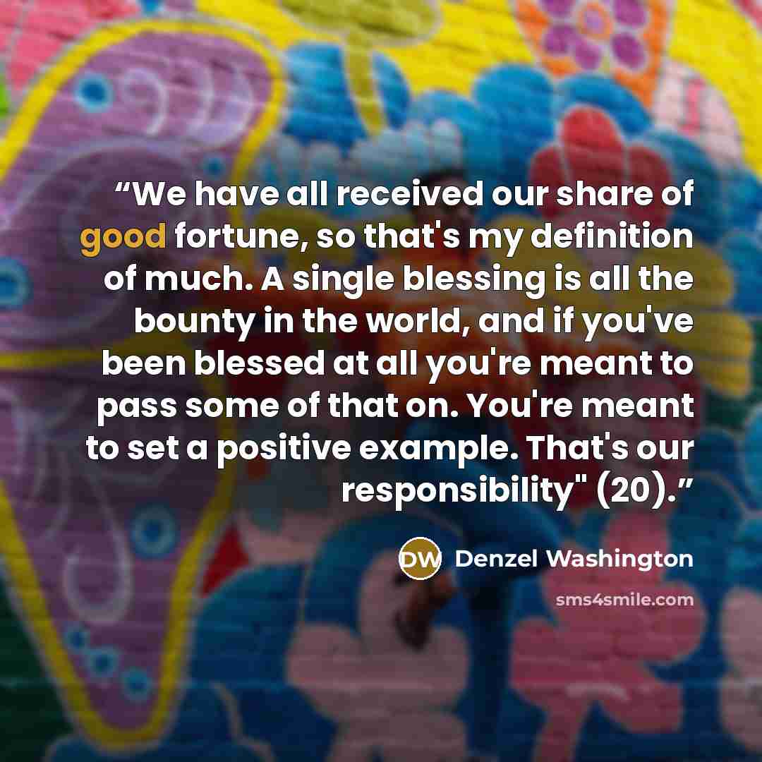 “We have all received our share of good fortune, so that's my definition of much. A single blessing is all the bounty in the world, and if you've been blessed at all you're meant to pass some of that on. You're meant to set a positive example. That's our responsibility" (20).” quote by Denzel Washington