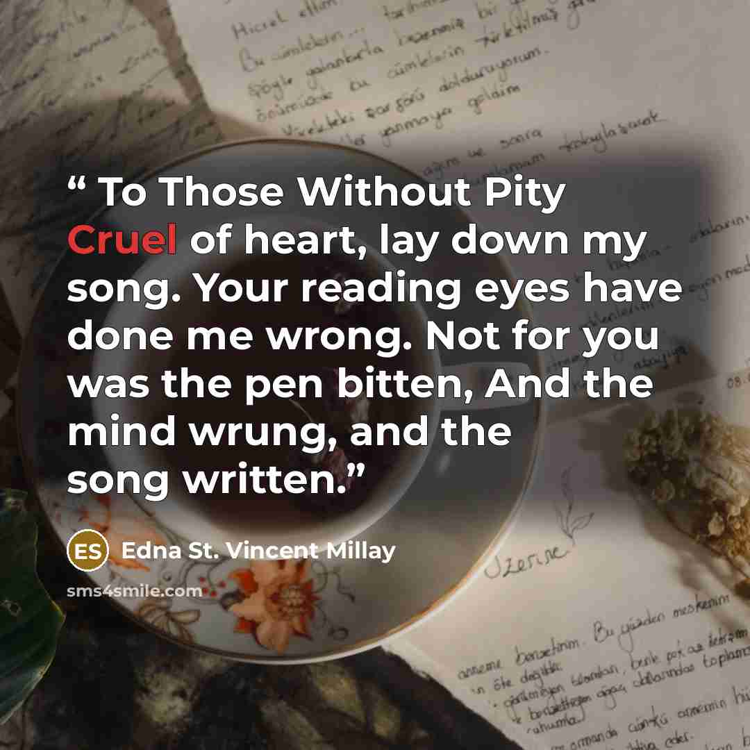 “To Those Without Pity Cruel of heart, lay down my song. Your reading eyes have done me wrong. Not for you was the pen bitten, And the mind wrung, and the song written.” quote by Edna St. Vincent Millay