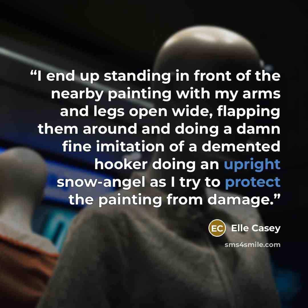 “I end up standing in front of the nearby painting with my arms and legs open wide, flapping them around and doing a damn fine imitation of a demented hooker doing an upright snow-angel as I try to protect the painting from damage.” quote by Elle Casey