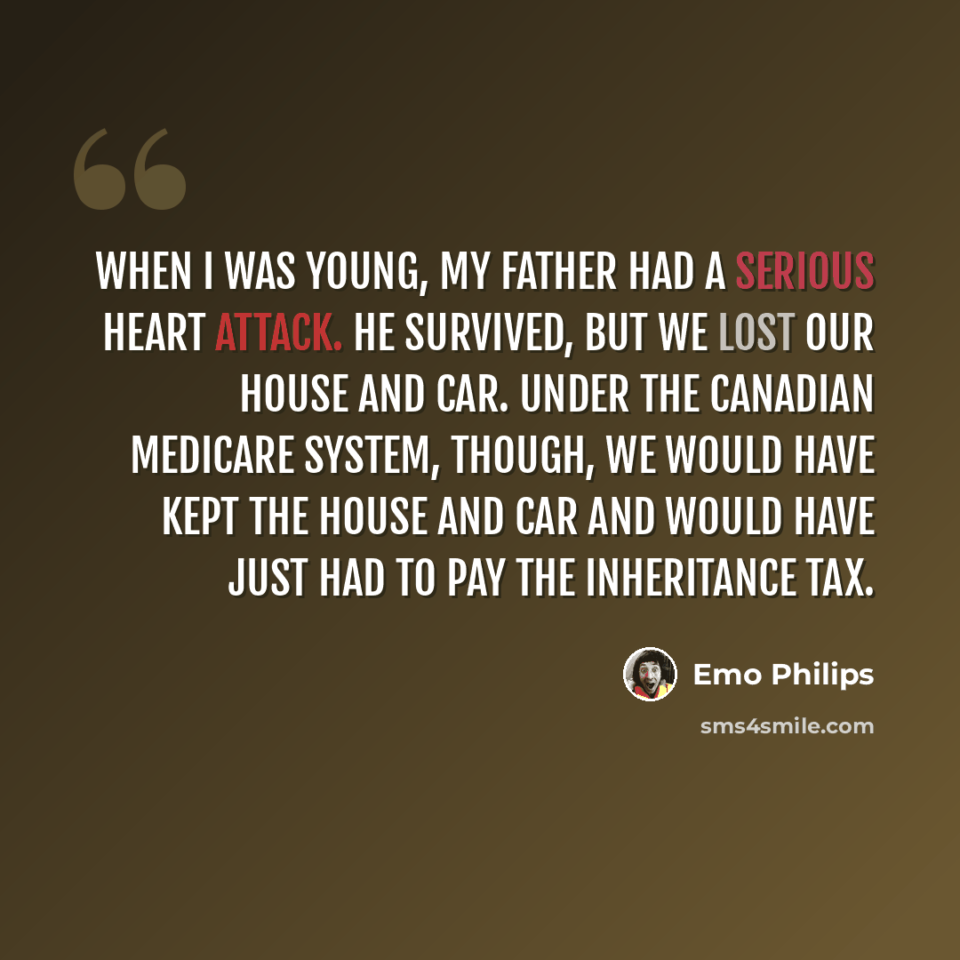 “When I was young, my father had a serious heart attack. He survived, but we lost our house and car. Under the Canadian Medicare system, though, we would have kept the house and car and would have just had to pay the inheritance tax.” quote by Emo Philips