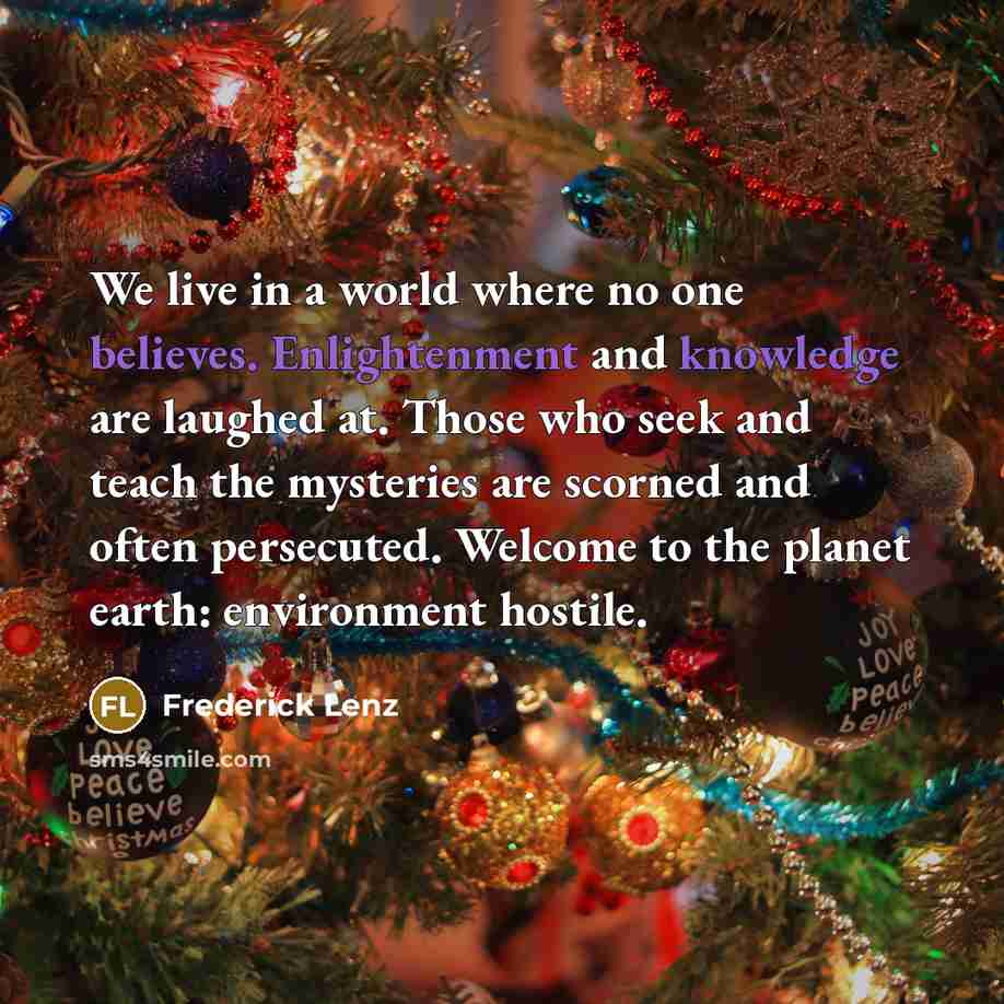 “We live in a world where no one believes. Enlightenment and knowledge are laughed at. Those who seek and teach the mysteries are scorned and often persecuted. Welcome to the planet earth: environment hostile.” quote by Frederick Lenz