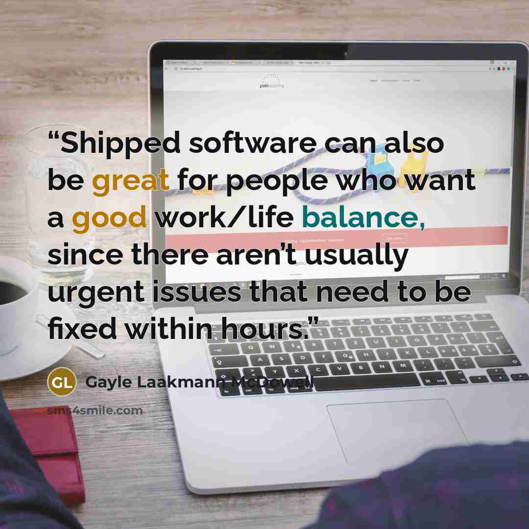 “Shipped software can also be great for people who want a good work/life balance, since there aren’t usually urgent issues that need to be fixed within hours.” quote by Gayle Laakmann McDowell