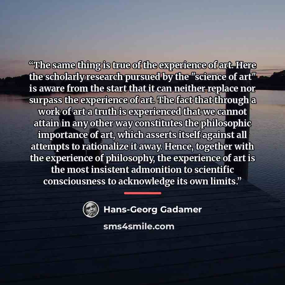 “The same thing is true of the experience of art. Here the scholarly research pursued by the "science of art" is aware from the start that it can neither replace nor surpass the experience of art. The fact that through a work of art a truth is experienced that we cannot attain in any other way…” quote by Hans-Georg Gadamer