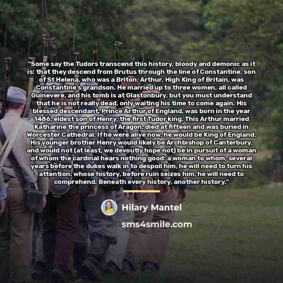 “Some say the Tudors transcend this history, bloody and demonic as it is: that they descend from Brutus through the line of Constantine, son of St Helena, who was a Briton. Arthur, High King of Britain, was Constantine's grandson. He married up to three women, all called Guinevere, and his tomb is…” quote by Hilary Mantel
