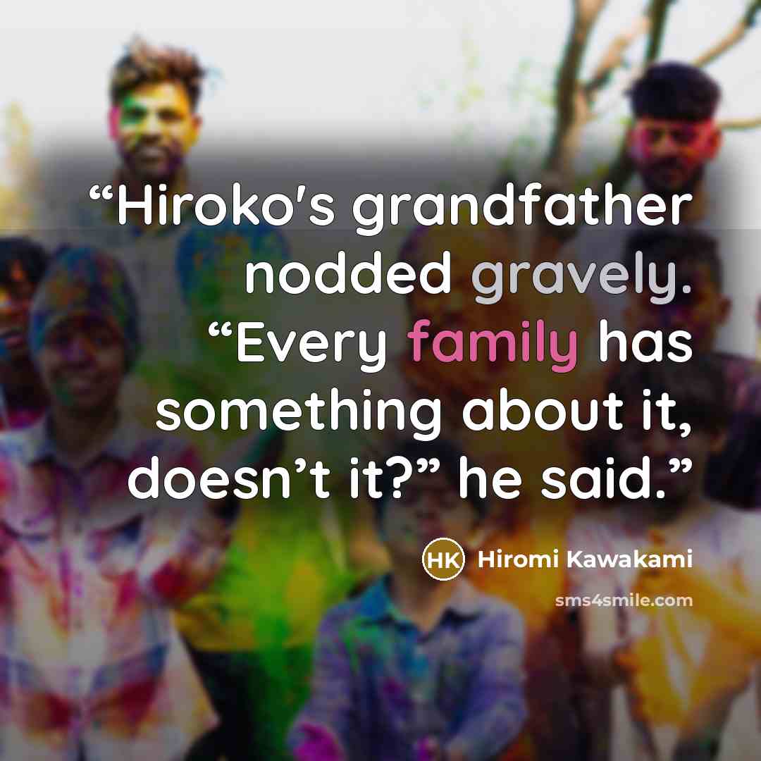 “Hiroko's grandfather nodded gravely. “Every family has something about it, doesn’t it?” he said.” quote by Hiromi Kawakami
