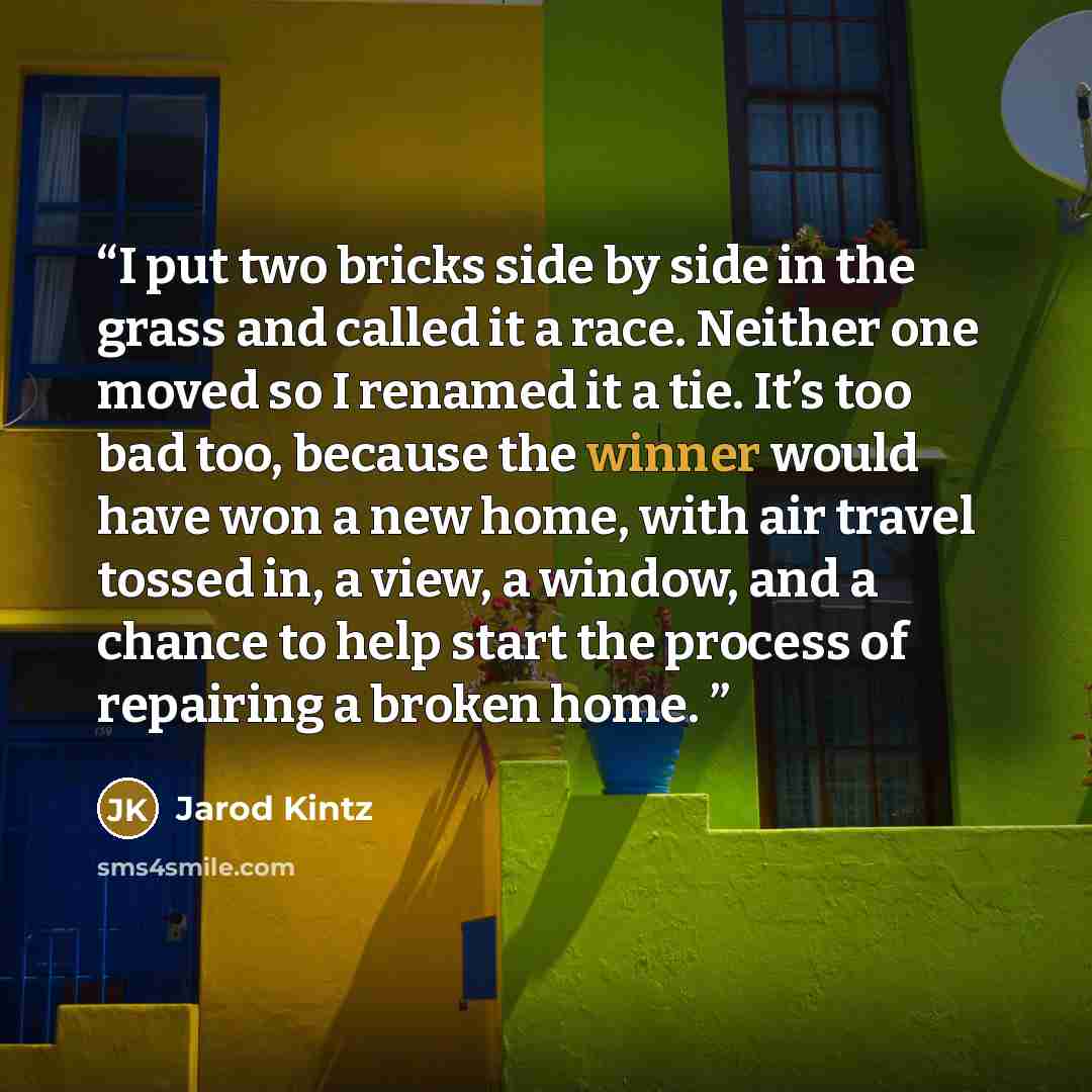 “I put two bricks side by side in the grass and called it a race. Neither one moved so I renamed it a tie. It’s too bad too, because the winner would have won a new home, with air travel tossed in, a view, a window, and a chance to help start the process of repairing a broken home.” quote by Jarod Kintz