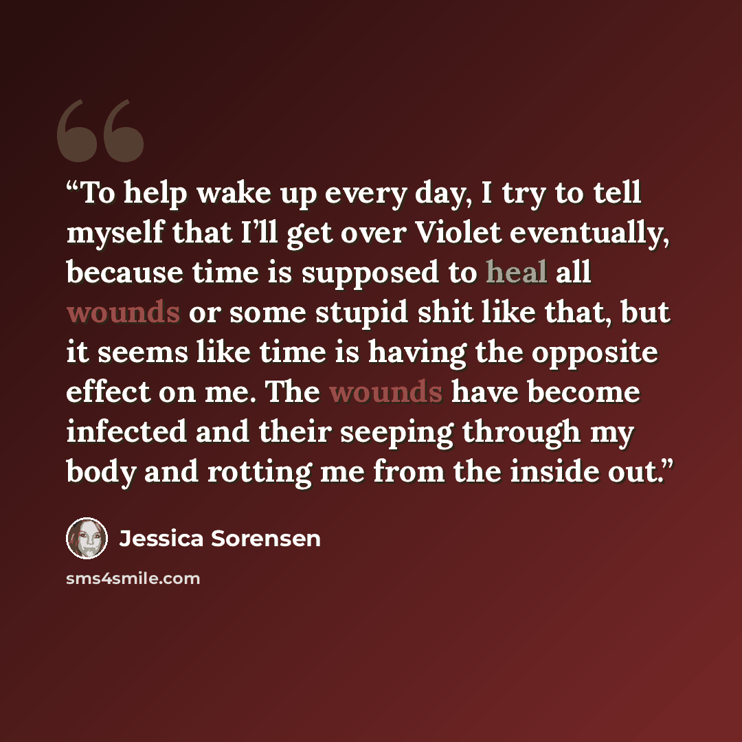 “To help wake up every day, I try to tell myself that I’ll get over Violet eventually, because time is supposed to heal all wounds or some stupid shit like that, but it seems like time is having the opposite effect on me. The wounds have become infected and their seeping through my body and rotting…” quote by Jessica Sorensen