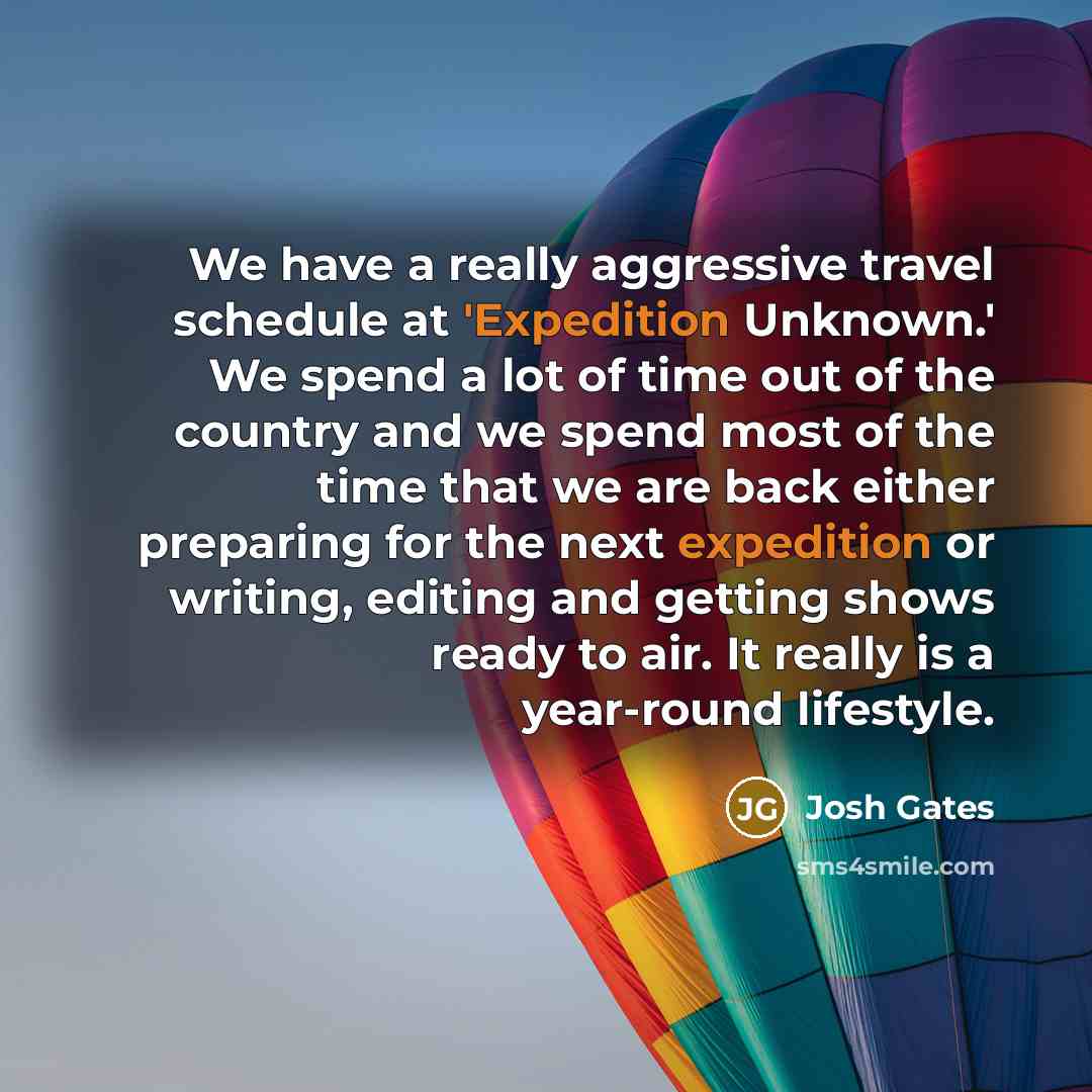 “We have a really aggressive travel schedule at 'Expedition Unknown.' We spend a lot of time out of the country and we spend most of the time that we are back either preparing for the next expedition or writing, editing and getting shows ready to air. It really is a year-round lifestyle.” quote by Josh Gates