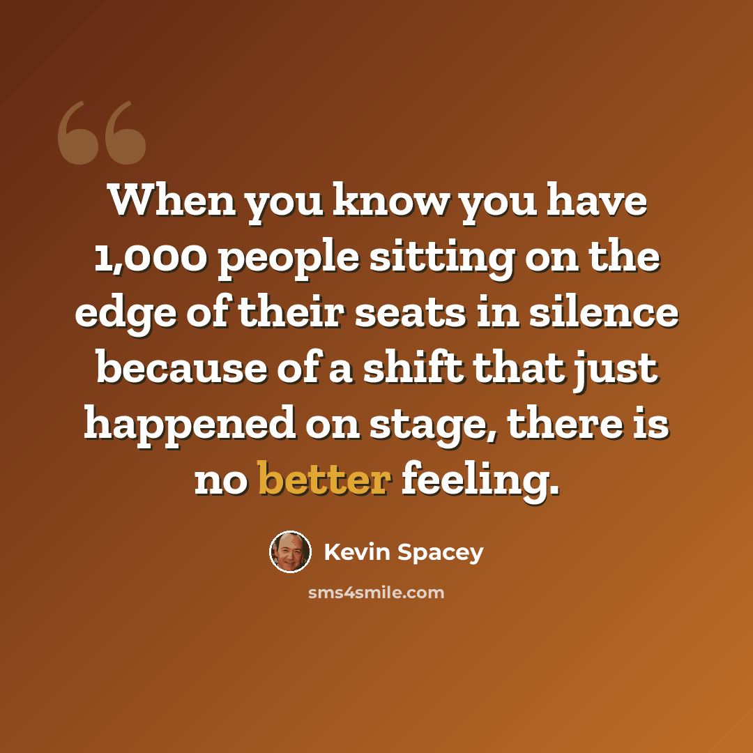 “When you know you have 1,000 people sitting on the edge of their seats in silence because of a shift that just happened on stage, there is no better feeling.” quote by Kevin Spacey