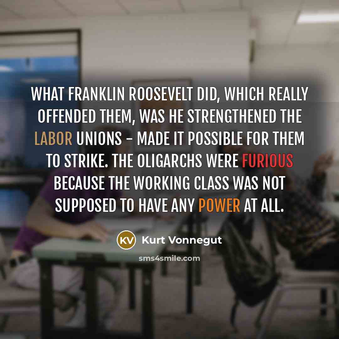 “What Franklin Roosevelt did, which really offended them, was he strengthened the labor unions - made it possible for them to strike. The oligarchs were furious because the working class was not supposed to have any power at all.” quote by Kurt Vonnegut