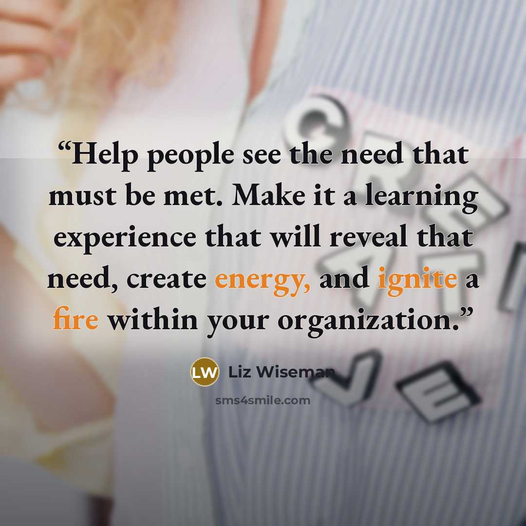 “Help people see the need that must be met. Make it a learning experience that will reveal that need, create energy, and ignite a fire within your organization.” quote by Liz Wiseman