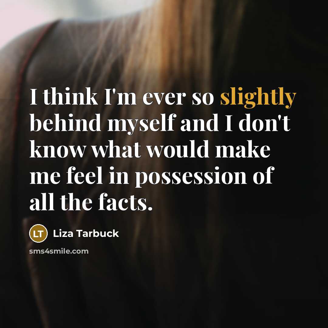 “I think I'm ever so slightly behind myself and I don't know what would make me feel in possession of all the facts.” quote by Liza Tarbuck