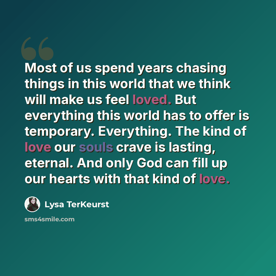 “Most of us spend years chasing things in this world that we think will make us feel loved. But everything this world has to offer is temporary. Everything. The kind of love our souls crave is lasting, eternal. And only God can fill up our hearts with that kind of love.” quote by Lysa TerKeurst
