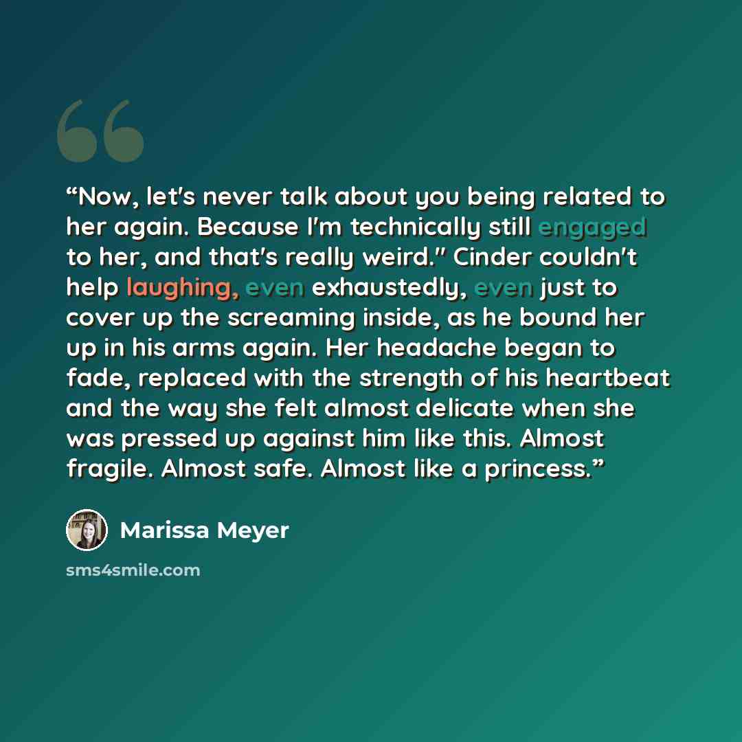 “Now, let's never talk about you being related to her again. Because I'm technically still engaged to her, and that's really weird." Cinder couldn't help laughing, even exhaustedly, even just to cover up the screaming inside, as he bound her up in his arms again. Her headache began to fade…” quote by Marissa Meyer