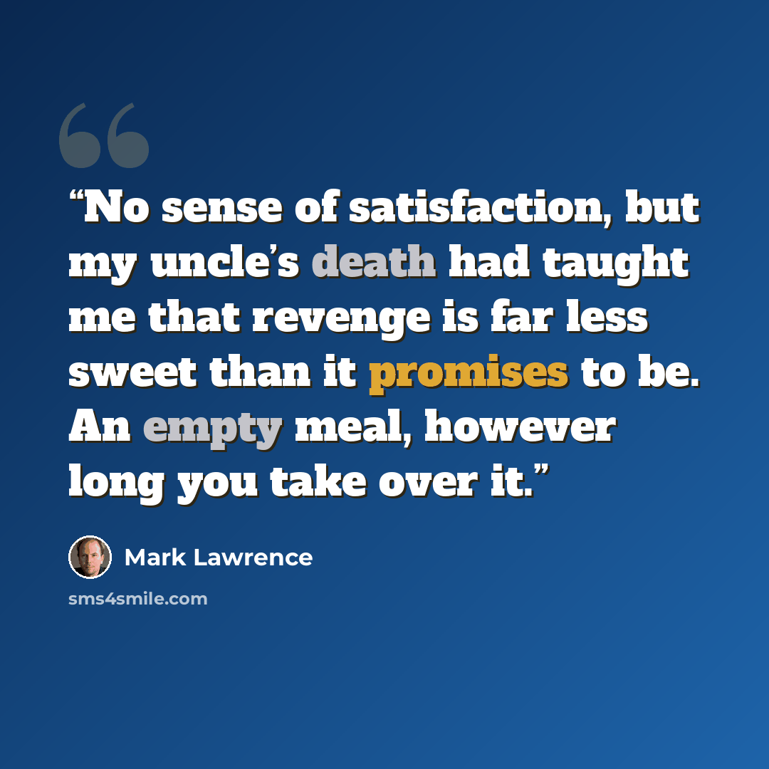 “No sense of satisfaction, but my uncle’s death had taught me that revenge is far less sweet than it promises to be. An empty meal, however long you take over it.” quote by Mark Lawrence