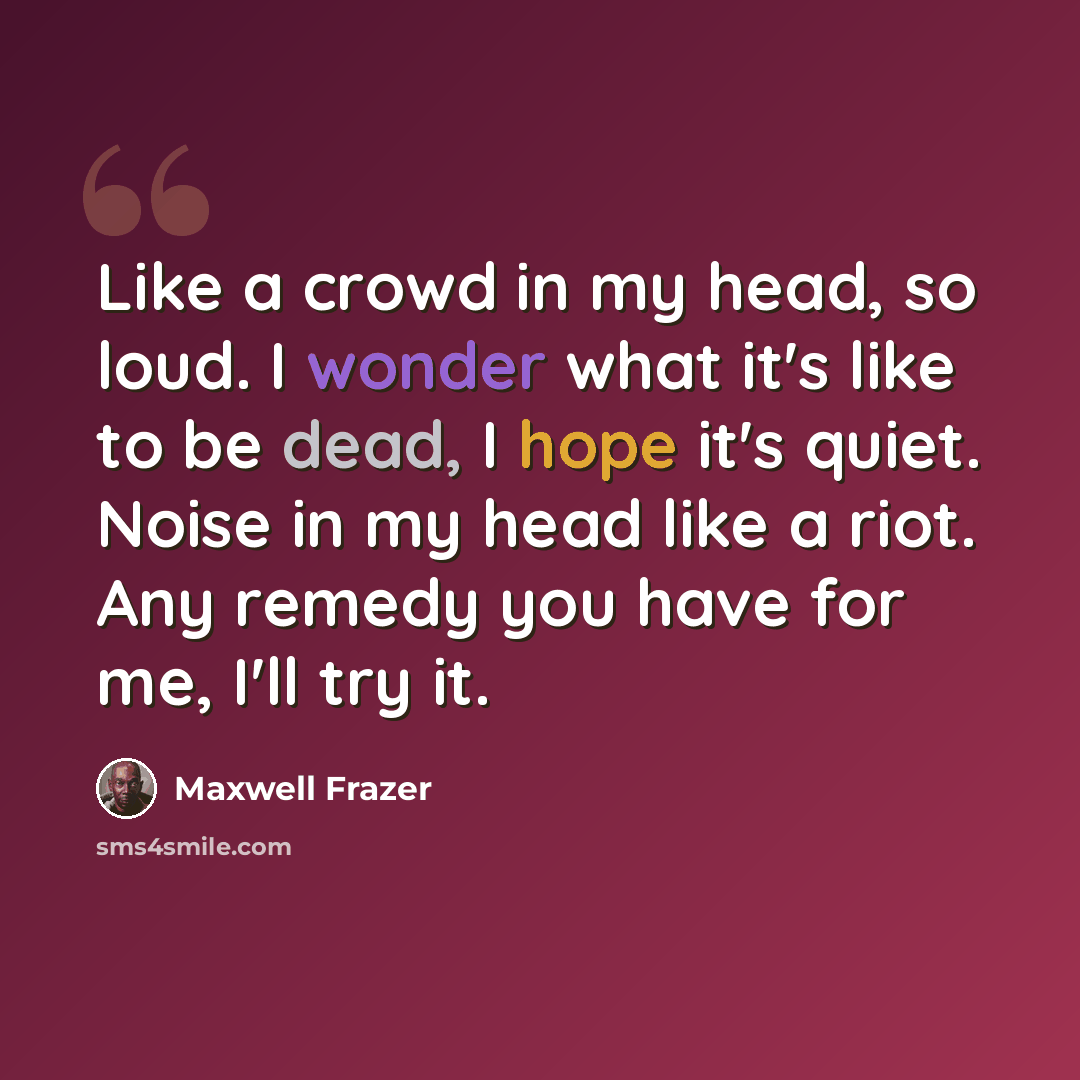 “Like a crowd in my head, so loud. I wonder what it's like to be dead, I hope it's quiet. Noise in my head like a riot. Any remedy you have for me, I'll try it.” quote by Maxwell Frazer
