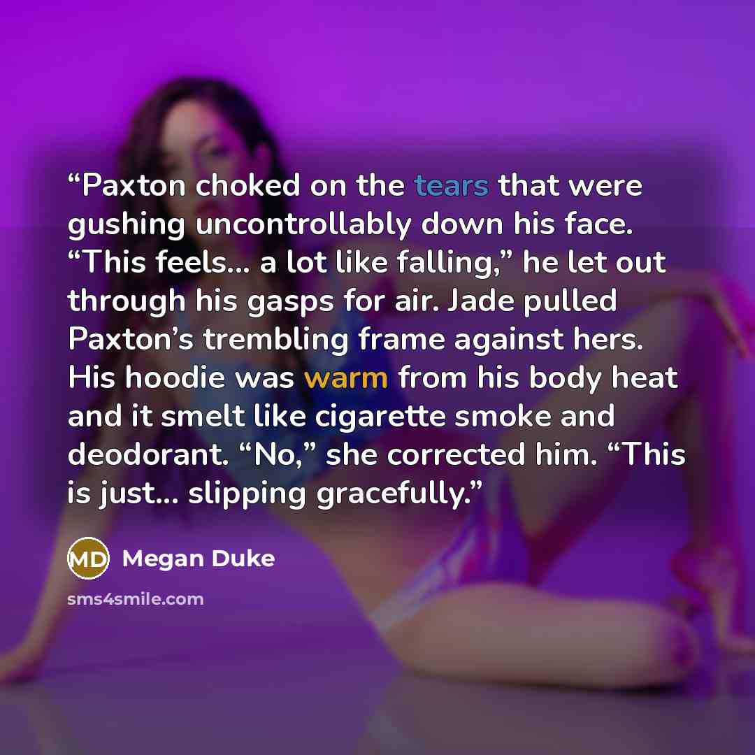 “Paxton choked on the tears that were gushing uncontrollably down his face. “This feels... a lot like falling,” he let out through his gasps for air. Jade pulled Paxton’s trembling frame against hers. His hoodie was warm from his body heat and it smelt like cigarette smoke and deodorant. “No,” she…” quote by Megan Duke