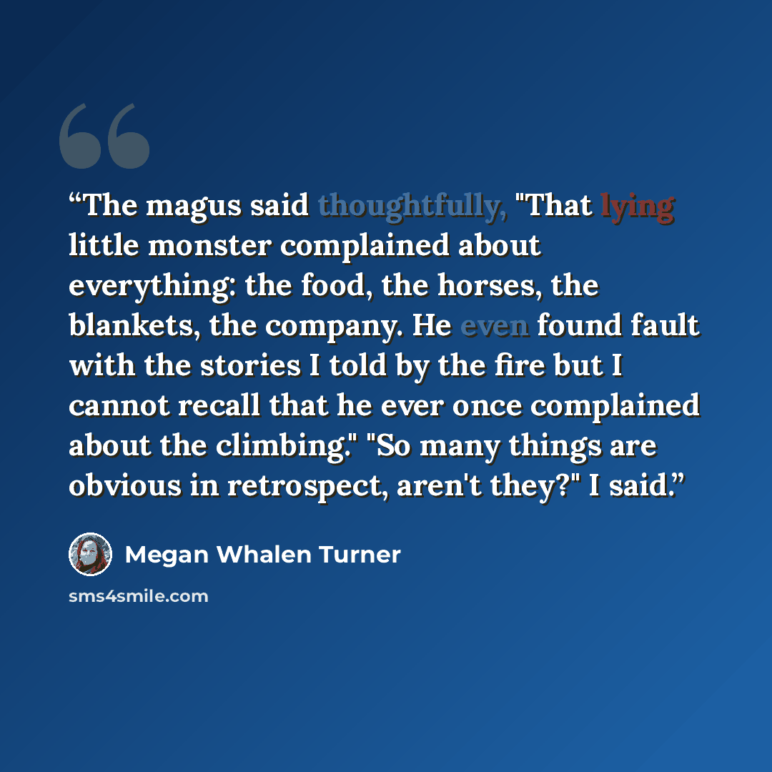 “The magus said thoughtfully, "That lying little monster complained about everything: the food, the horses, the blankets, the company. He even found fault with the stories I told by the fire but I cannot recall that he ever once complained about the climbing." "So many things are obvious in…” quote by Megan Whalen Turner