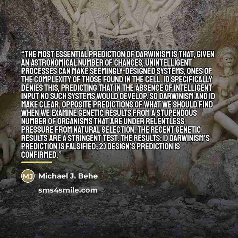 “The most essential prediction of Darwinism is that, given an astronomical number of chances, unintelligent processes can make seemingly-designed systems, ones of the complexity of those found in the cell. ID specifically denies this, predicting that in the absence of intelligent input no such…” quote by Michael J. Behe