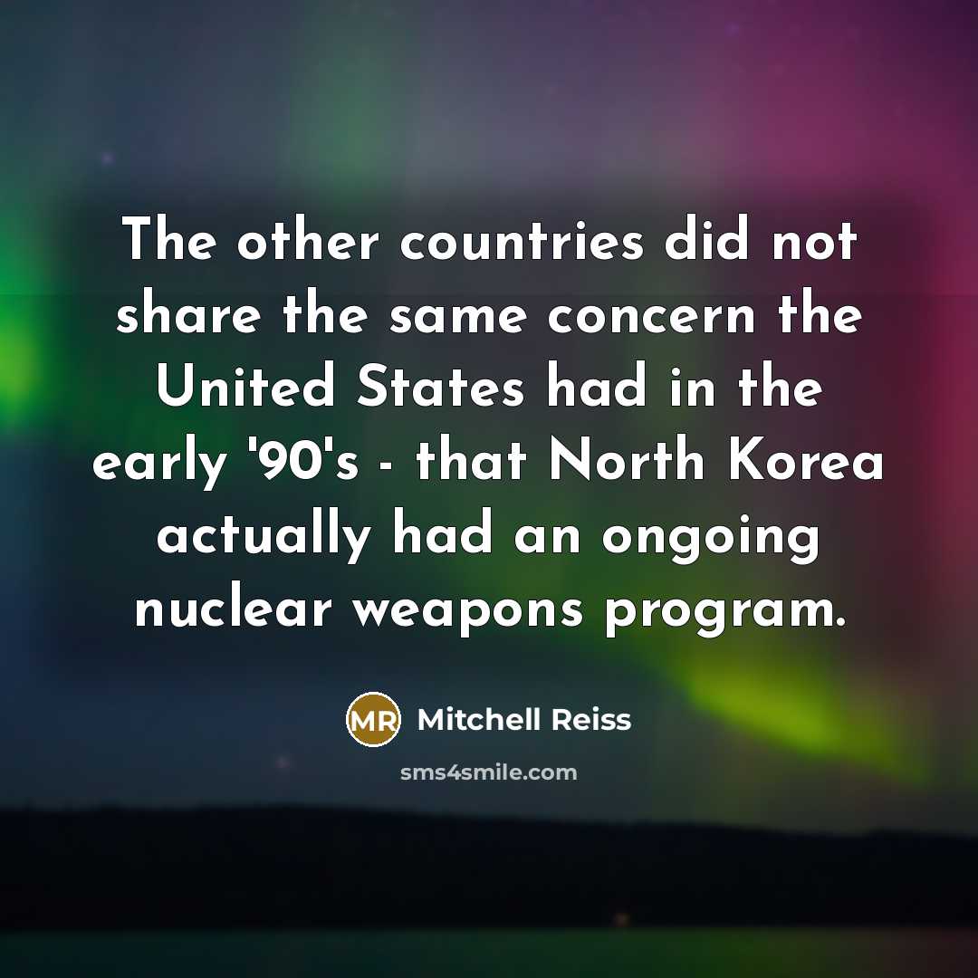 “The other countries did not share the same concern the United States had in the early '90's - that North Korea actually had an ongoing nuclear weapons program.” quote by Mitchell Reiss