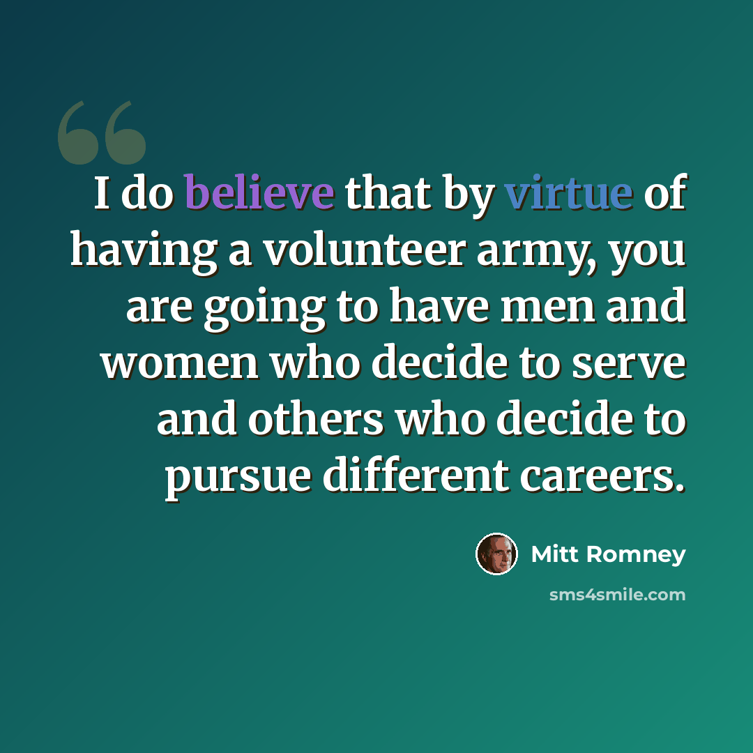 “I do believe that by virtue of having a volunteer army, you are going to have men and women who decide to serve and others who decide to pursue different careers.” quote by Mitt Romney