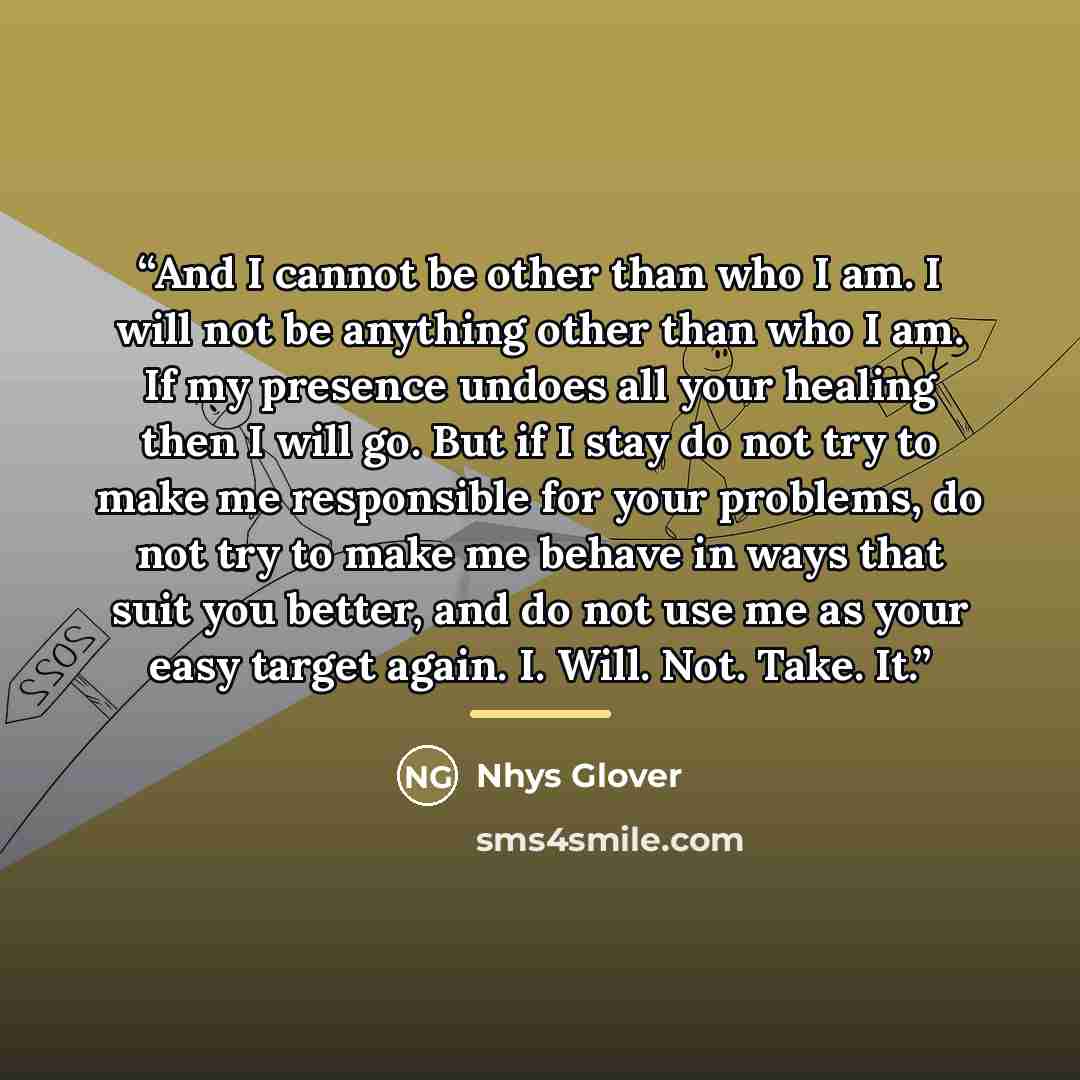“And I cannot be other than who I am. I will not be anything other than who I am. If my presence undoes all your healing then I will go. But if I stay do not try to make me responsible for your problems, do not try to make me behave in ways that suit you better, and do not use me as your easy…” quote by Nhys Glover