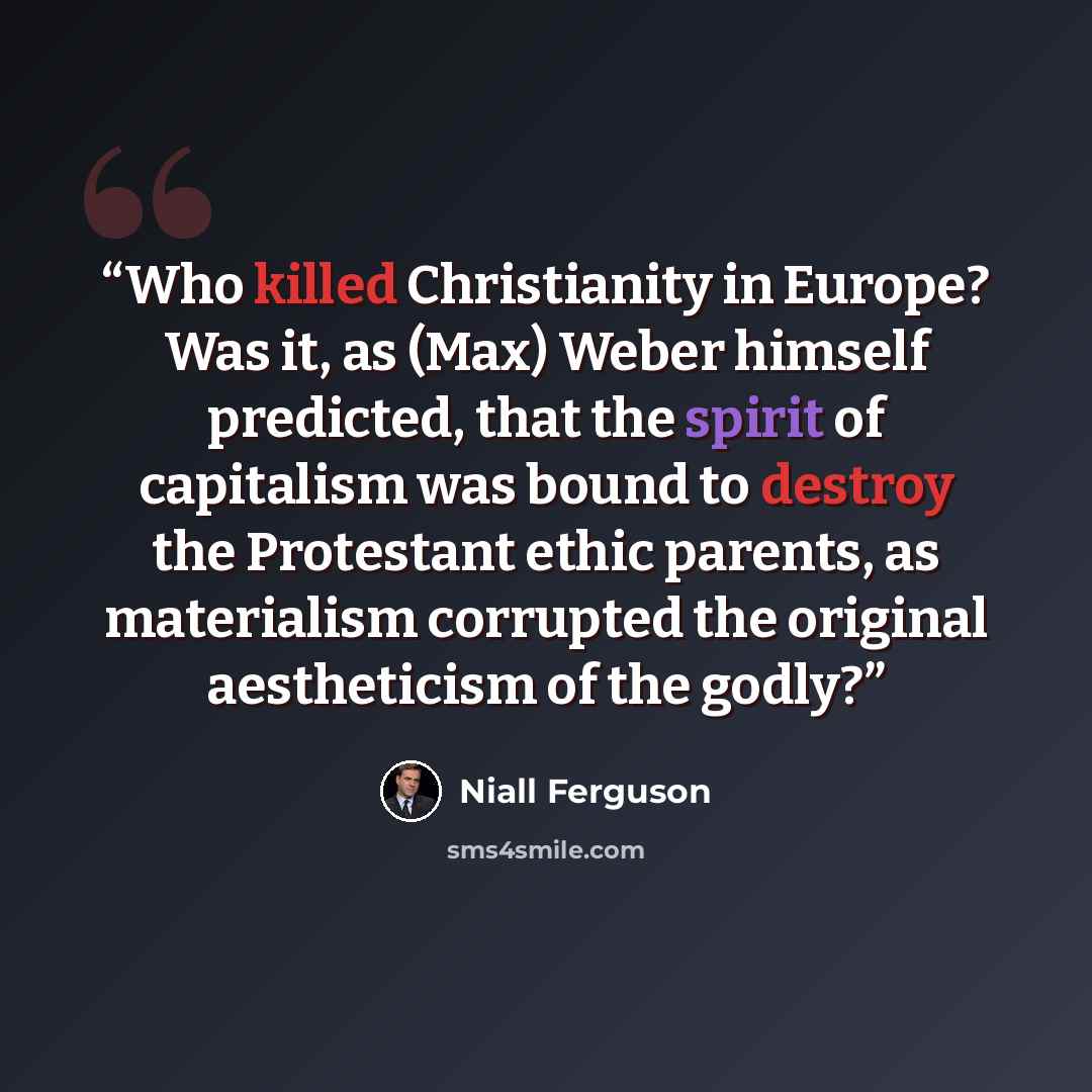“Who killed Christianity in Europe? Was it, as (Max) Weber himself predicted, that the spirit of capitalism was bound to destroy the Protestant ethic parents, as materialism corrupted the original aestheticism of the godly?” quote by Niall Ferguson