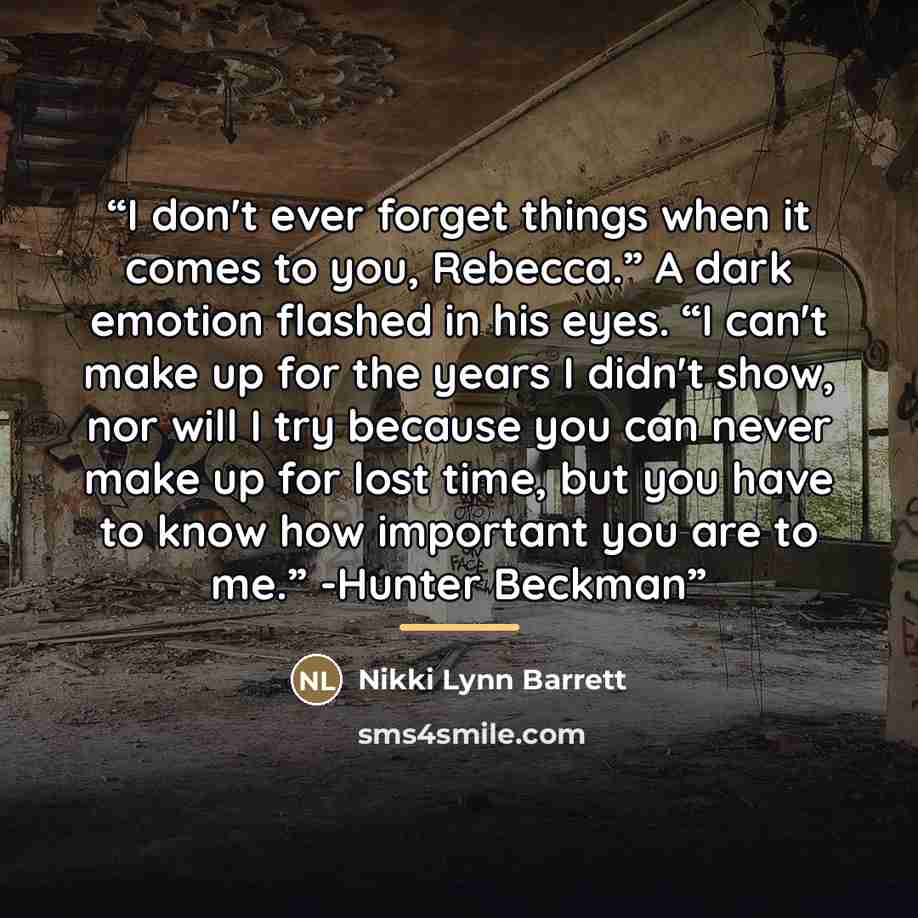“I don't ever forget things when it comes to you, Rebecca.” A dark emotion flashed in his eyes. “I can't make up for the years I didn't show, nor will I try because you can never make up for lost time, but you have to know how important you are to me.” -Hunter Beckman” quote by Nikki Lynn Barrett