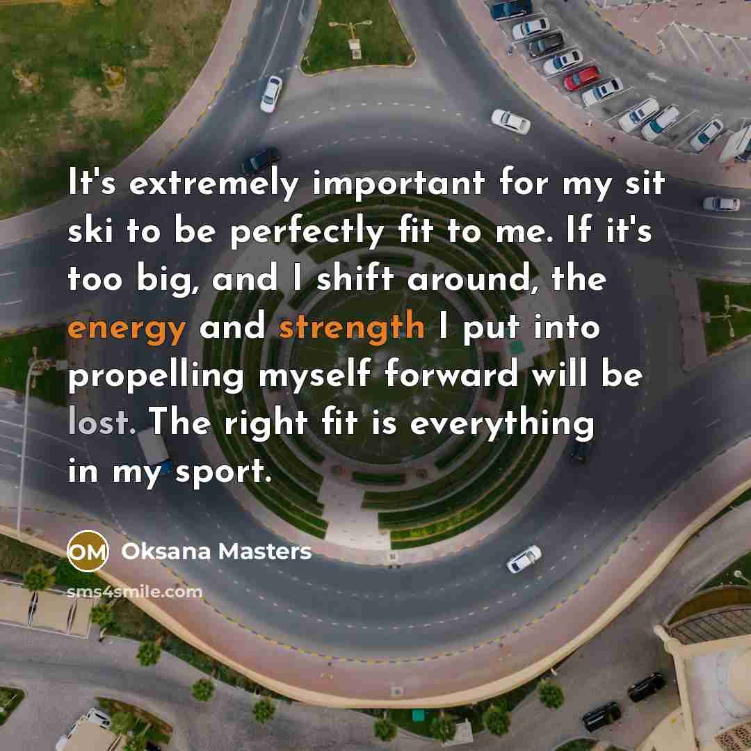 “It's extremely important for my sit ski to be perfectly fit to me. If it's too big, and I shift around, the energy and strength I put into propelling myself forward will be lost. The right fit is everything in my sport.” quote by Oksana Masters