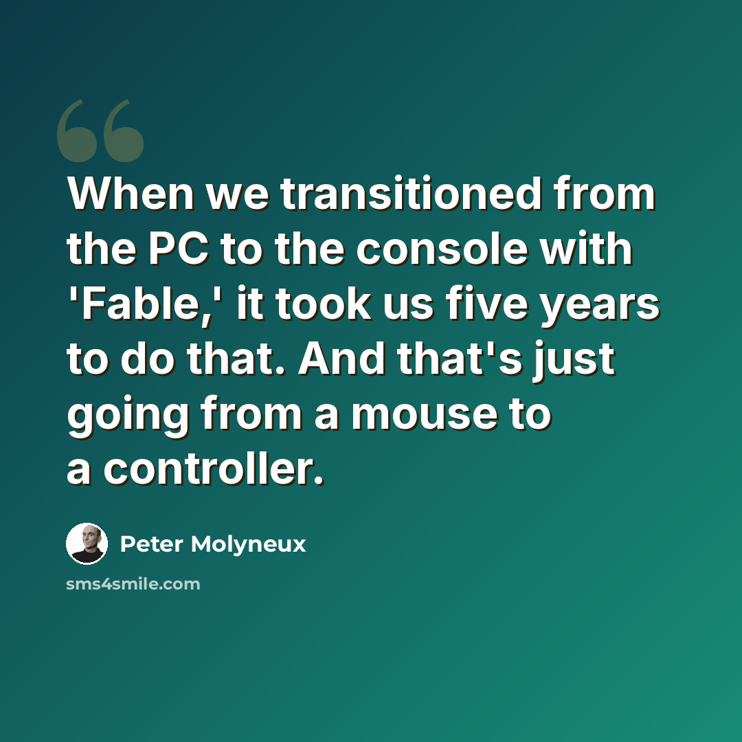 “When we transitioned from the PC to the console with 'Fable,' it took us five years to do that. And that's just going from a mouse to a controller.” quote by Peter Molyneux