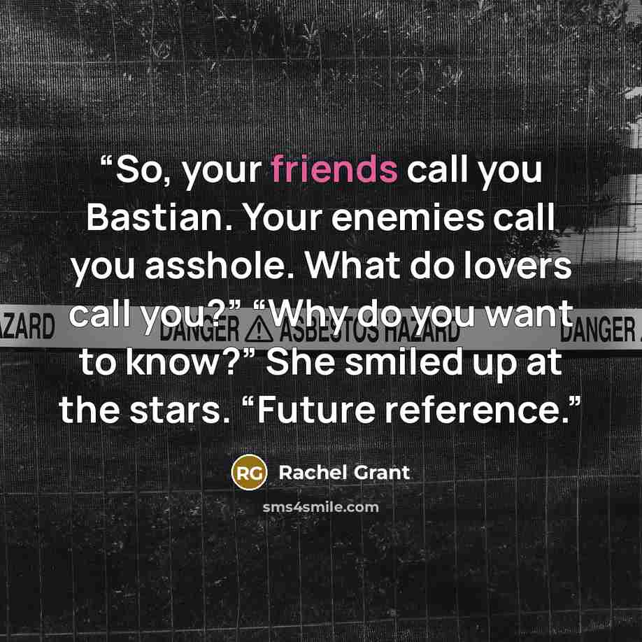 “So, your friends call you Bastian. Your enemies call you asshole. What do lovers call you?” “Why do you want to know?” She smiled up at the stars. “Future reference.” quote by Rachel Grant
