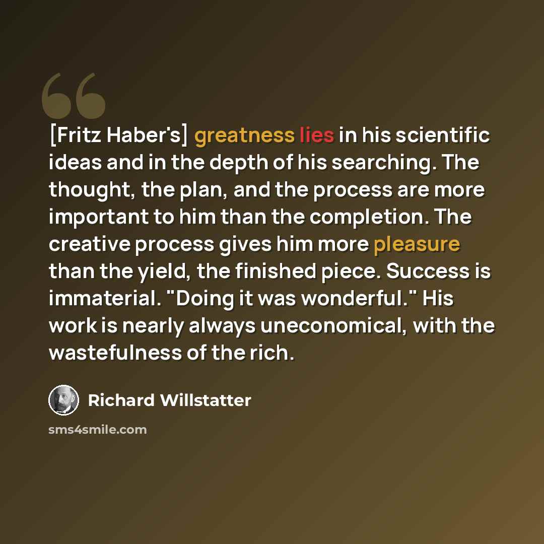“[Fritz Haber's] greatness lies in his scientific ideas and in the depth of his searching. The thought, the plan, and the process are more important to him than the completion. The creative process gives him more pleasure than the yield, the finished piece. Success is immaterial. "Doing it was…” quote by Richard Willstatter