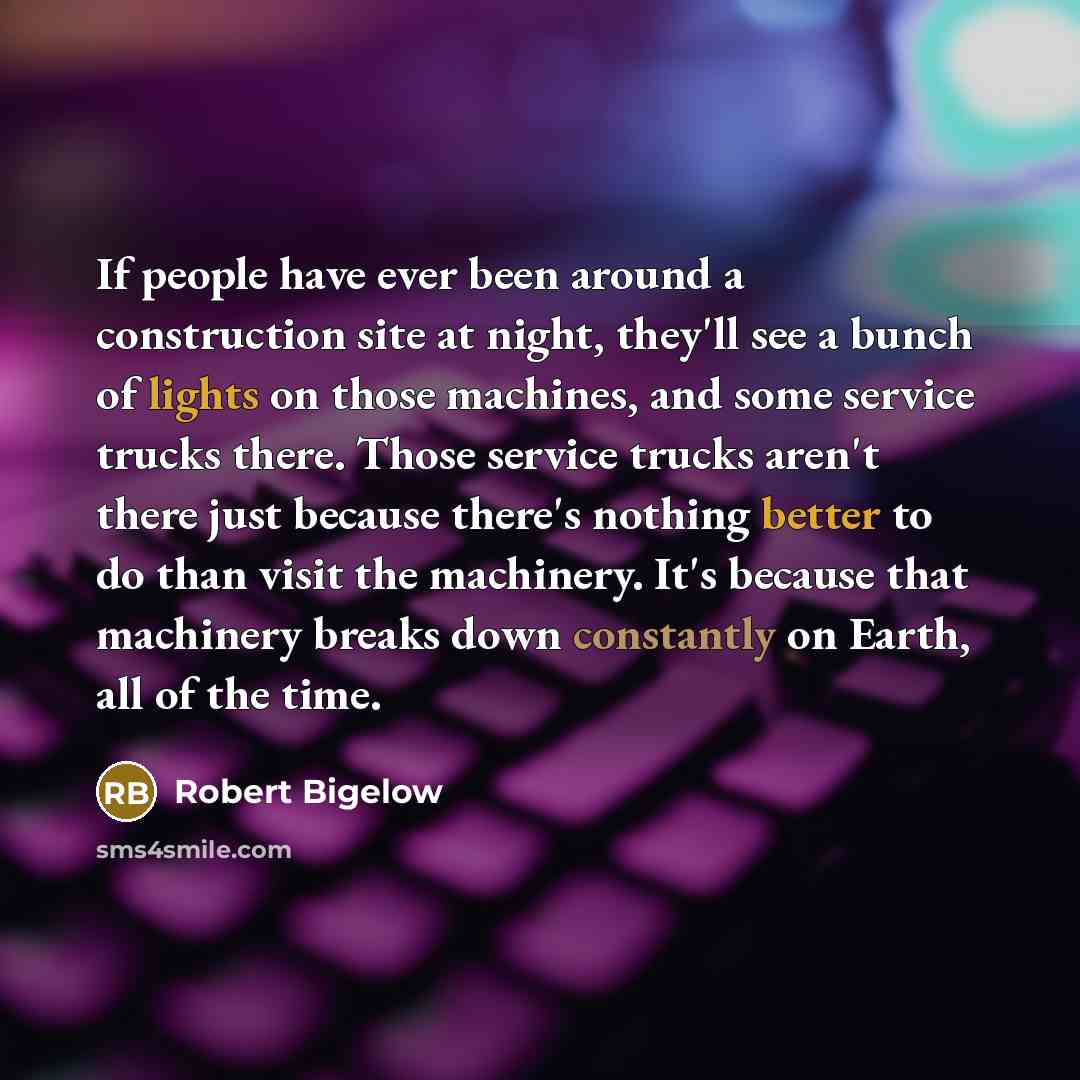 “If people have ever been around a construction site at night, they'll see a bunch of lights on those machines, and some service trucks there. Those service trucks aren't there just because there's nothing better to do than visit the machinery. It's because that machinery breaks down constantly on…” quote by Robert Bigelow