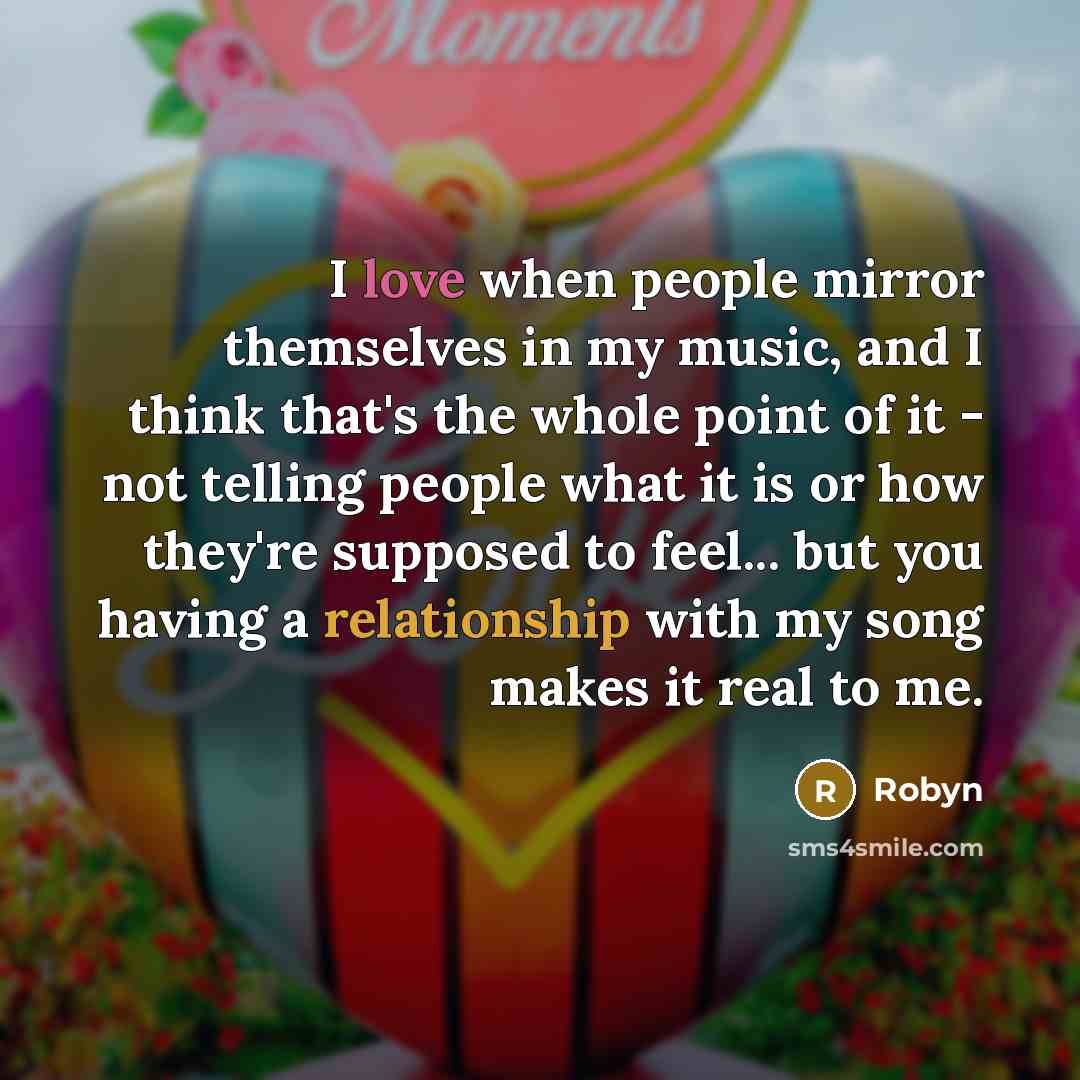 “I love when people mirror themselves in my music, and I think that's the whole point of it - not telling people what it is or how they're supposed to feel... but you having a relationship with my song makes it real to me.” quote by Robyn