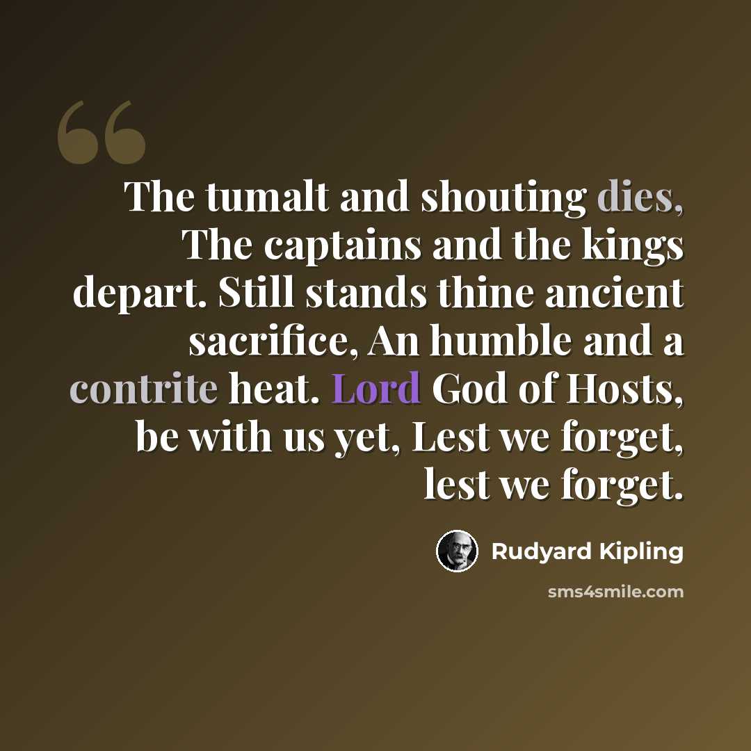 “The tumalt and shouting dies, The captains and the kings depart. Still stands thine ancient sacrifice, An humble and a contrite heat. Lord God of Hosts, be with us yet, Lest we forget, lest we forget.” quote by Rudyard Kipling