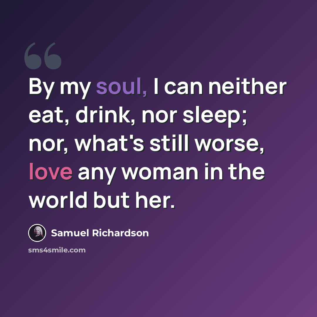 “By my soul, I can neither eat, drink, nor sleep; nor, what's still worse, love any woman in the world but her.” quote by Samuel Richardson