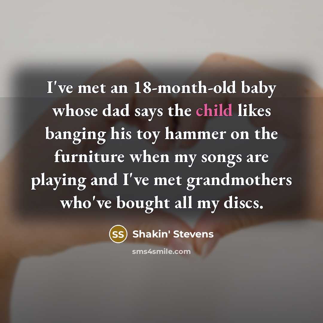 “I've met an 18-month-old baby whose dad says the child likes banging his toy hammer on the furniture when my songs are playing and I've met grandmothers who've bought all my discs.” quote by Shakin' Stevens