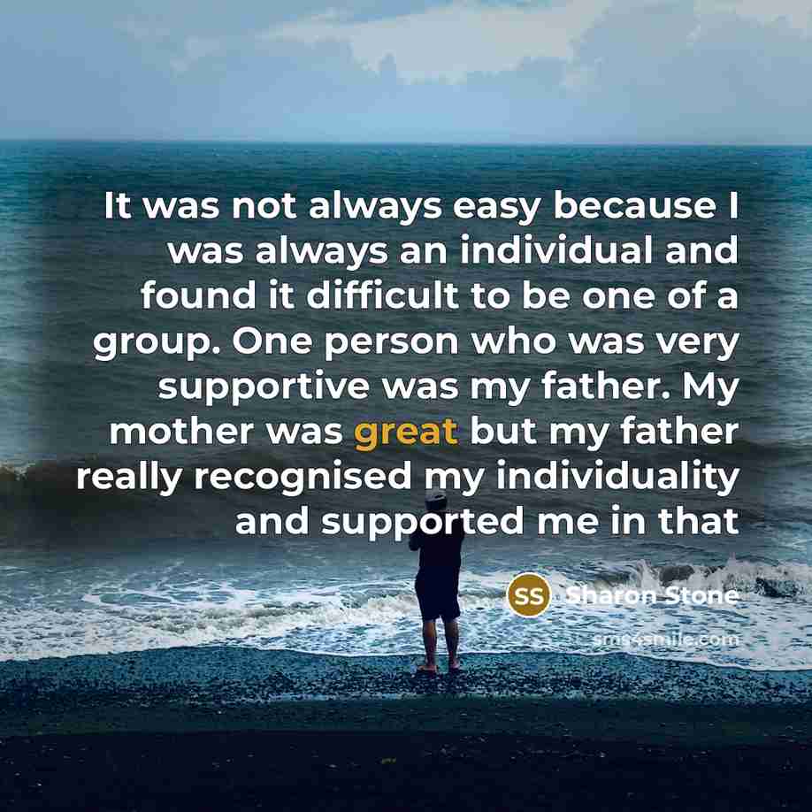 “It was not always easy because I was always an individual and found it difficult to be one of a group. One person who was very supportive was my father. My mother was great but my father really recognised my individuality and supported me in that” quote by Sharon Stone