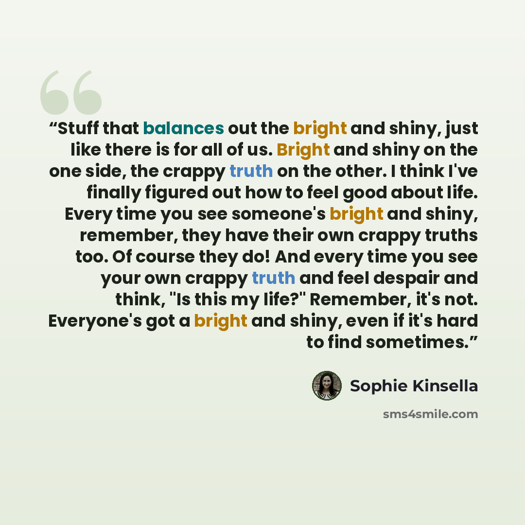 “Stuff that balances out the bright and shiny, just like there is for all of us. Bright and shiny on the one side, the crappy truth on the other. I think I've finally figured out how to feel good about life. Every time you see someone's bright and shiny, remember, they have their own crappy truths…” quote by Sophie Kinsella