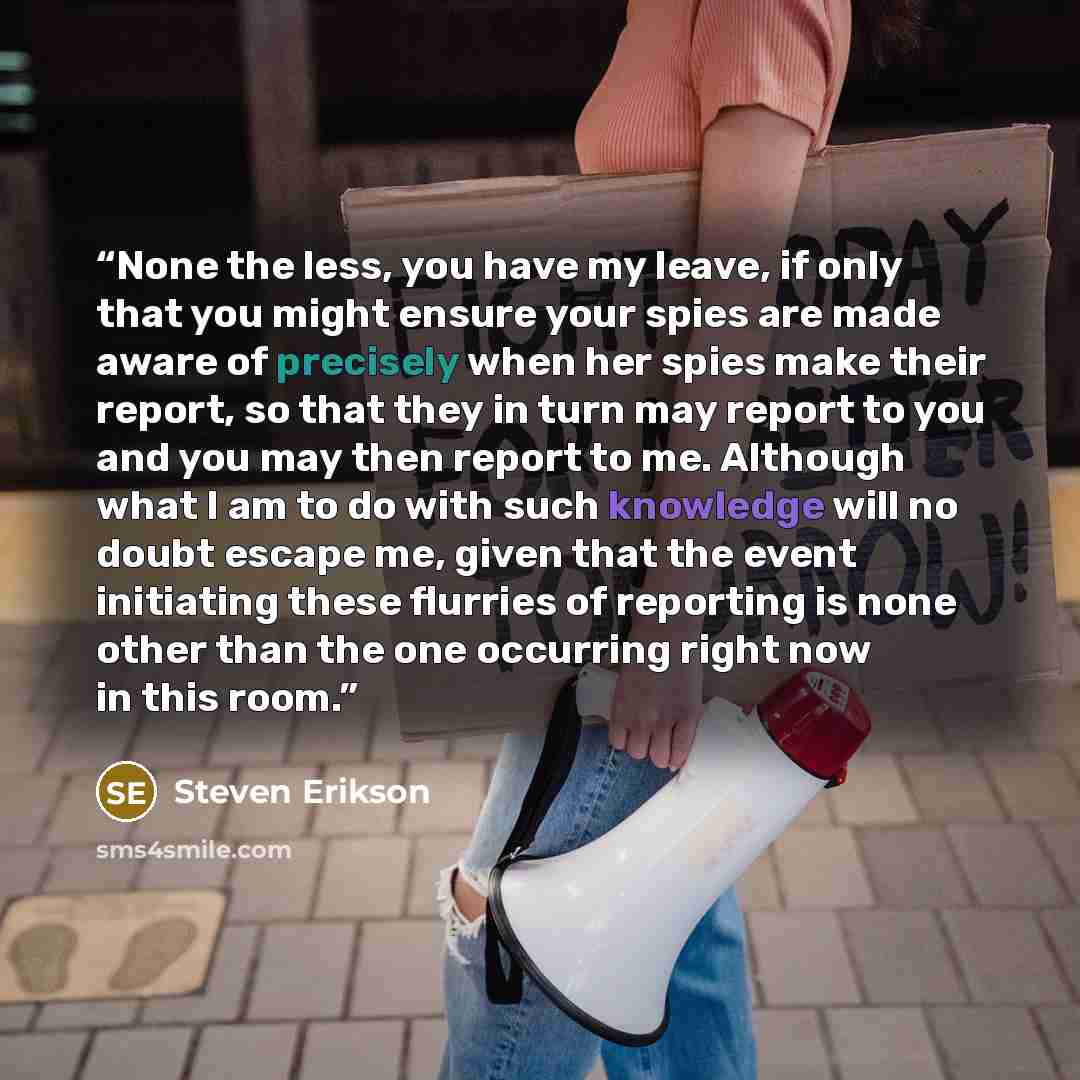 “None the less, you have my leave, if only that you might ensure your spies are made aware of precisely when her spies make their report, so that they in turn may report to you and you may then report to me. Although what I am to do with such knowledge will no doubt escape me, given that the event…” quote by Steven Erikson