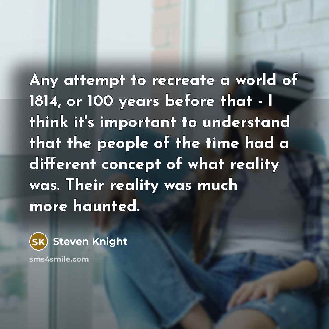 “Any attempt to recreate a world of 1814, or 100 years before that - I think it's important to understand that the people of the time had a different concept of what reality was. Their reality was much more haunted.” quote by Steven Knight